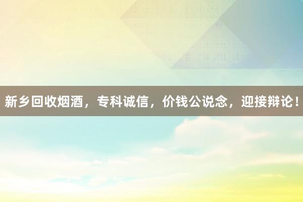新乡回收烟酒，专科诚信，价钱公说念，迎接辩论！