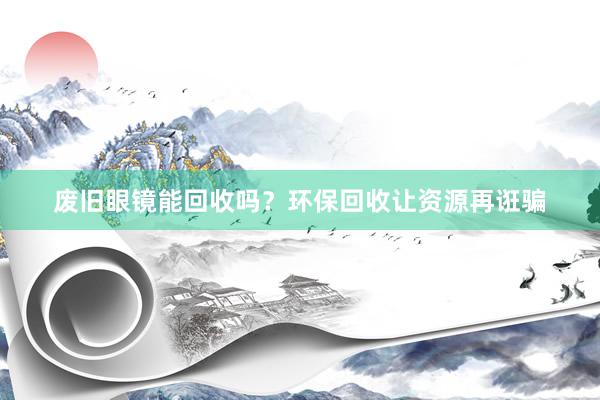 废旧眼镜能回收吗？环保回收让资源再诳骗