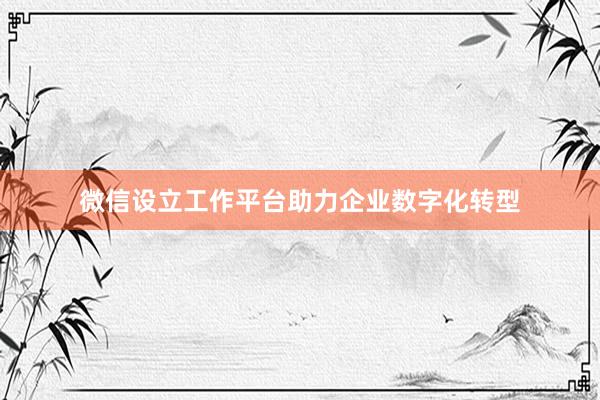 微信设立工作平台助力企业数字化转型