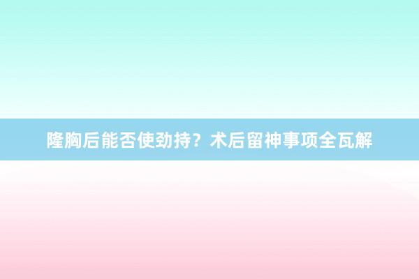 隆胸后能否使劲持？术后留神事项全瓦解